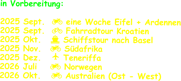 in Vorbereitung:  2025 Sept.   eine Woche Eifel + Ardennen 2025 Sept.   Fahrradtour Kroatien 2025 Okt.	   Schiffstour nach Basel 2025 Nov.	   Südafrika 2025 Dez.    Teneriffa 2026 Juli	   Norwegen 2026 Okt.    Australien (Ost - West)