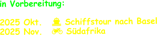 in Vorbereitung:  2025 Okt.	   Schiffstour nach Basel 2025 Nov.	   Südafrika