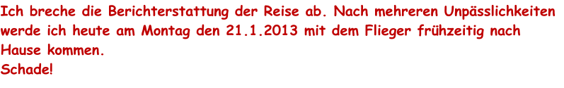 Ich breche die Berichterstattung der Reise ab. Nach mehreren Unpsslichkeiten werde ich heute am Montag den 21.1.2013 mit dem Flieger frhzeitig nach Hause kommen.  Schade!